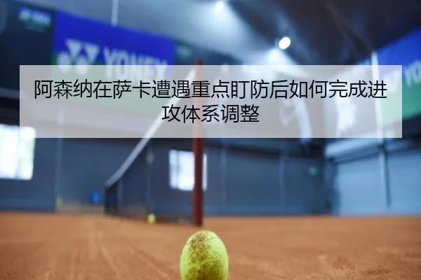 阿森纳在萨卡遭遇重点盯防后如何完成进攻体系调整