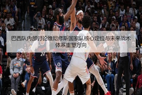 巴西队内部讨论维尼修斯国家队核心定位与未来战术体系重塑方向