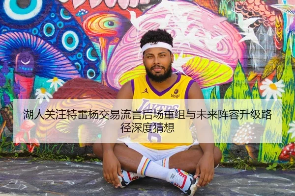 湖人关注特雷杨交易流言后场重组与未来阵容升级路径深度猜想