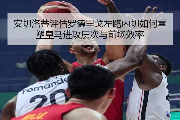安切洛蒂评估罗德里戈左路内切如何重塑皇马进攻层次与前场效率（kaiyun）