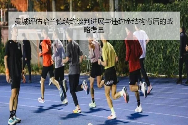 曼城评估哈兰德续约谈判进展与违约金结构背后的战略考量 - kaiyun