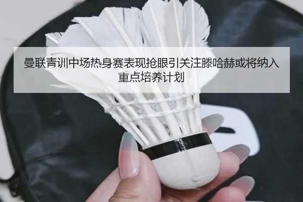 曼联青训中场热身赛表现抢眼引关注滕哈赫或将纳入重点培养计划（kaiyun）